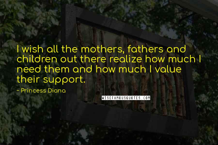 Princess Diana Quotes: I wish all the mothers, fathers and children out there realize how much I need them and how much I value their support.