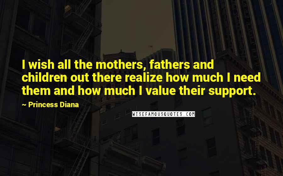 Princess Diana Quotes: I wish all the mothers, fathers and children out there realize how much I need them and how much I value their support.