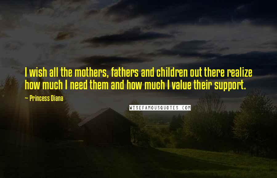 Princess Diana Quotes: I wish all the mothers, fathers and children out there realize how much I need them and how much I value their support.