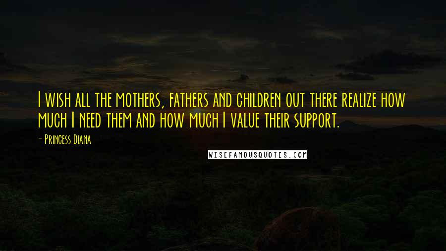 Princess Diana Quotes: I wish all the mothers, fathers and children out there realize how much I need them and how much I value their support.