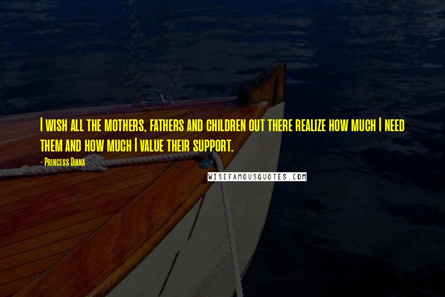 Princess Diana Quotes: I wish all the mothers, fathers and children out there realize how much I need them and how much I value their support.