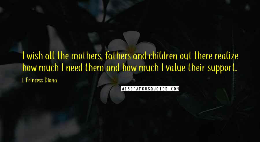 Princess Diana Quotes: I wish all the mothers, fathers and children out there realize how much I need them and how much I value their support.