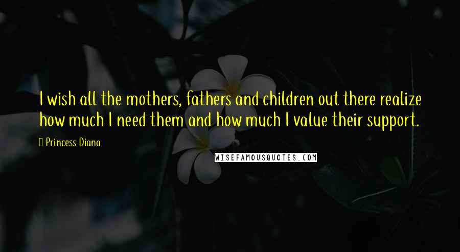 Princess Diana Quotes: I wish all the mothers, fathers and children out there realize how much I need them and how much I value their support.