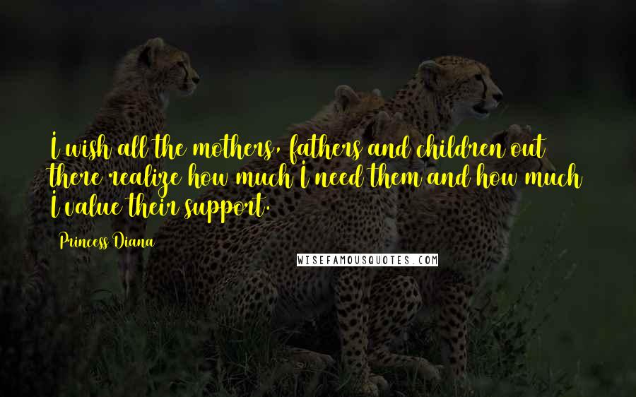 Princess Diana Quotes: I wish all the mothers, fathers and children out there realize how much I need them and how much I value their support.