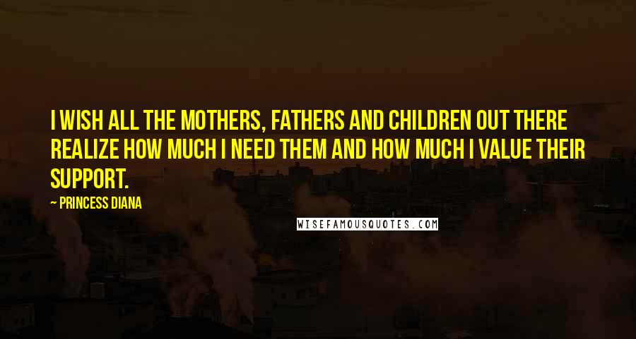 Princess Diana Quotes: I wish all the mothers, fathers and children out there realize how much I need them and how much I value their support.