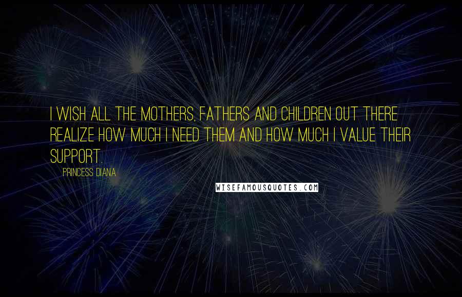 Princess Diana Quotes: I wish all the mothers, fathers and children out there realize how much I need them and how much I value their support.