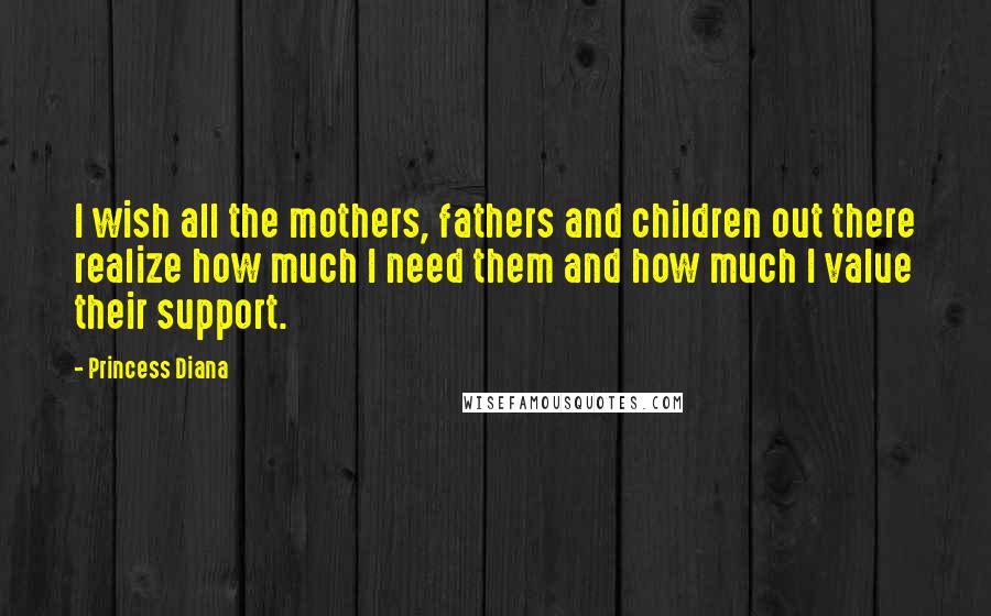 Princess Diana Quotes: I wish all the mothers, fathers and children out there realize how much I need them and how much I value their support.