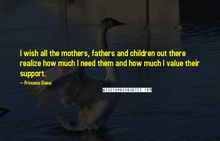 Princess Diana Quotes: I wish all the mothers, fathers and children out there realize how much I need them and how much I value their support.