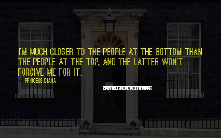 Princess Diana Quotes: I'm much closer to the people at the bottom than the people at the top, and the latter won't forgive me for it.