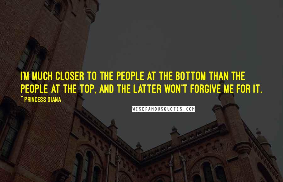 Princess Diana Quotes: I'm much closer to the people at the bottom than the people at the top, and the latter won't forgive me for it.