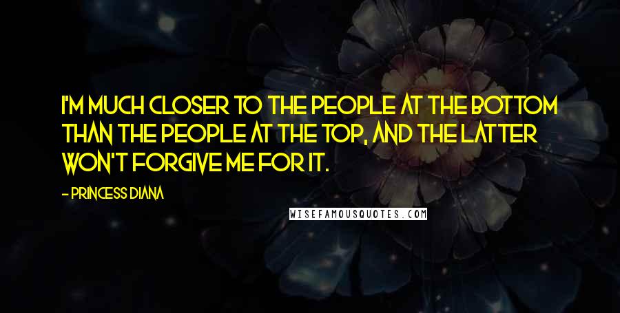 Princess Diana Quotes: I'm much closer to the people at the bottom than the people at the top, and the latter won't forgive me for it.