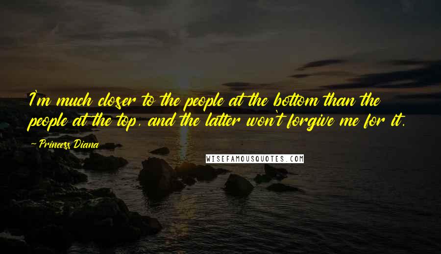 Princess Diana Quotes: I'm much closer to the people at the bottom than the people at the top, and the latter won't forgive me for it.