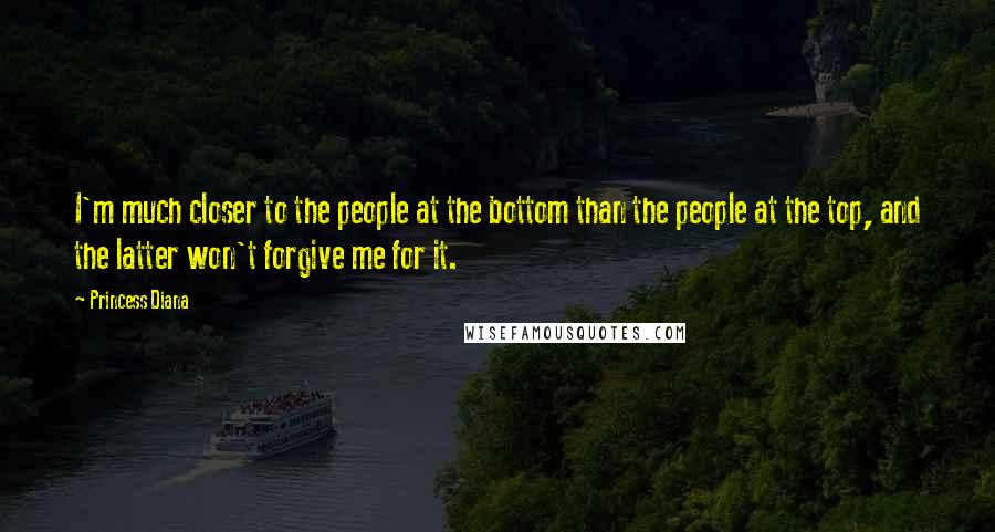 Princess Diana Quotes: I'm much closer to the people at the bottom than the people at the top, and the latter won't forgive me for it.