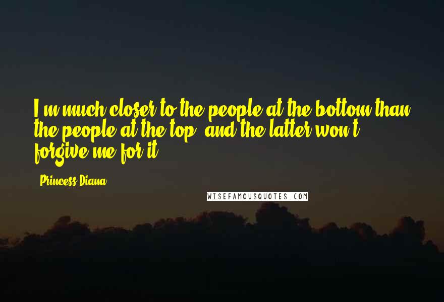 Princess Diana Quotes: I'm much closer to the people at the bottom than the people at the top, and the latter won't forgive me for it.