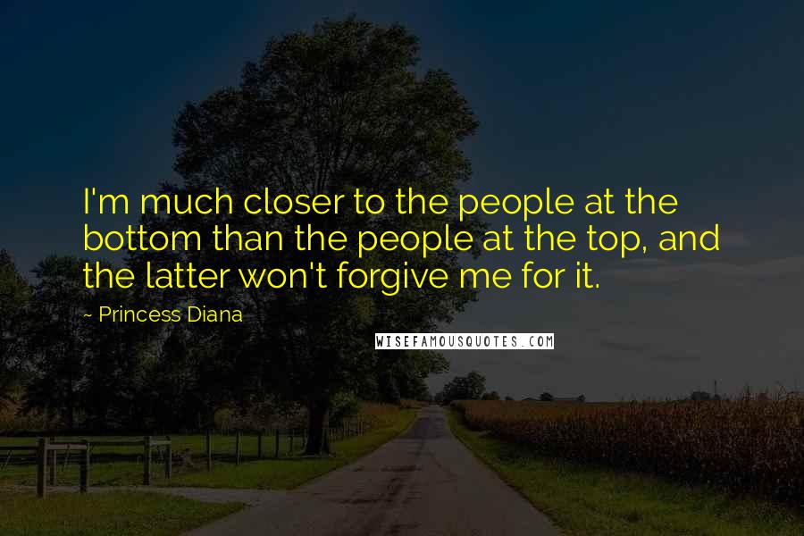 Princess Diana Quotes: I'm much closer to the people at the bottom than the people at the top, and the latter won't forgive me for it.