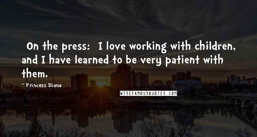 Princess Diana Quotes: [On the press:] I love working with children, and I have learned to be very patient with them.