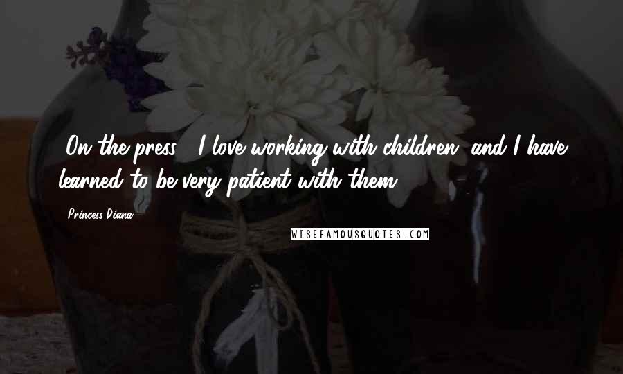 Princess Diana Quotes: [On the press:] I love working with children, and I have learned to be very patient with them.