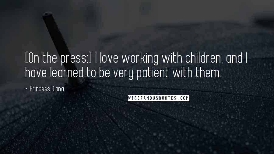 Princess Diana Quotes: [On the press:] I love working with children, and I have learned to be very patient with them.