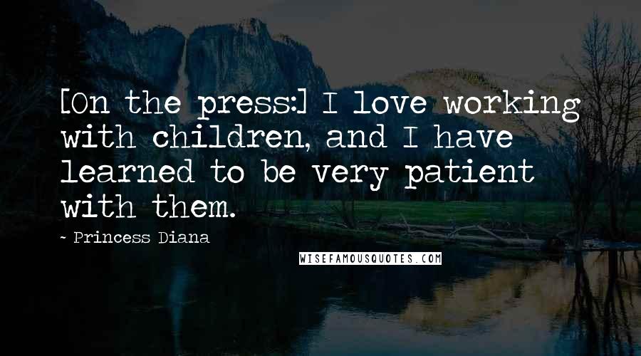 Princess Diana Quotes: [On the press:] I love working with children, and I have learned to be very patient with them.