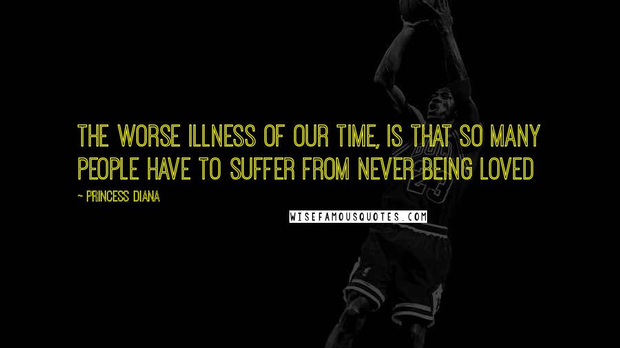 Princess Diana Quotes: The worse illness of our time, is that so many people have to suffer from never being loved