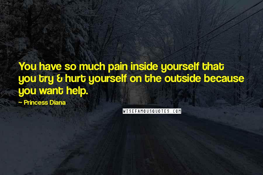 Princess Diana Quotes: You have so much pain inside yourself that you try & hurt yourself on the outside because you want help.