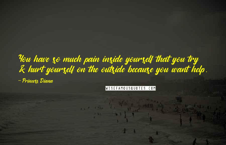 Princess Diana Quotes: You have so much pain inside yourself that you try & hurt yourself on the outside because you want help.