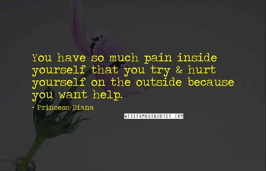 Princess Diana Quotes: You have so much pain inside yourself that you try & hurt yourself on the outside because you want help.