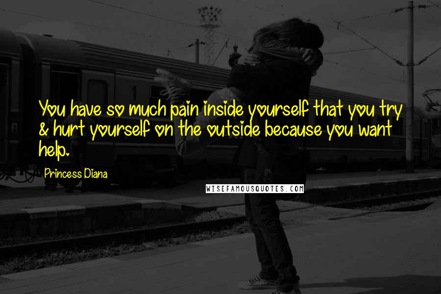 Princess Diana Quotes: You have so much pain inside yourself that you try & hurt yourself on the outside because you want help.