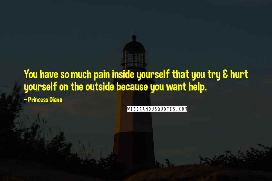 Princess Diana Quotes: You have so much pain inside yourself that you try & hurt yourself on the outside because you want help.