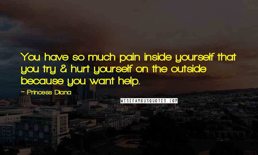 Princess Diana Quotes: You have so much pain inside yourself that you try & hurt yourself on the outside because you want help.