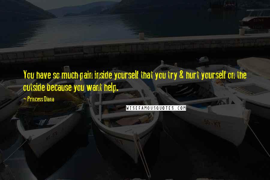 Princess Diana Quotes: You have so much pain inside yourself that you try & hurt yourself on the outside because you want help.