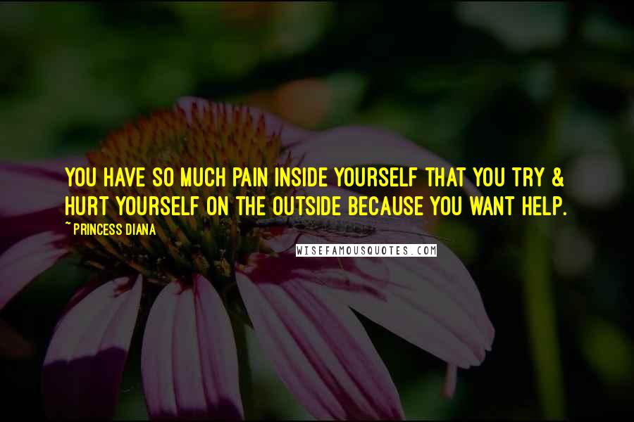 Princess Diana Quotes: You have so much pain inside yourself that you try & hurt yourself on the outside because you want help.