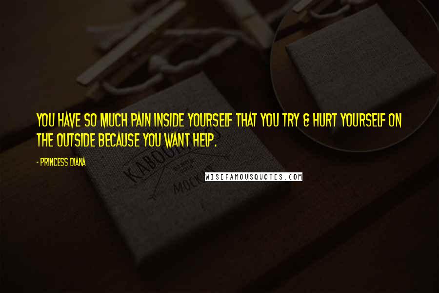 Princess Diana Quotes: You have so much pain inside yourself that you try & hurt yourself on the outside because you want help.