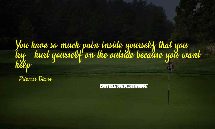 Princess Diana Quotes: You have so much pain inside yourself that you try & hurt yourself on the outside because you want help.