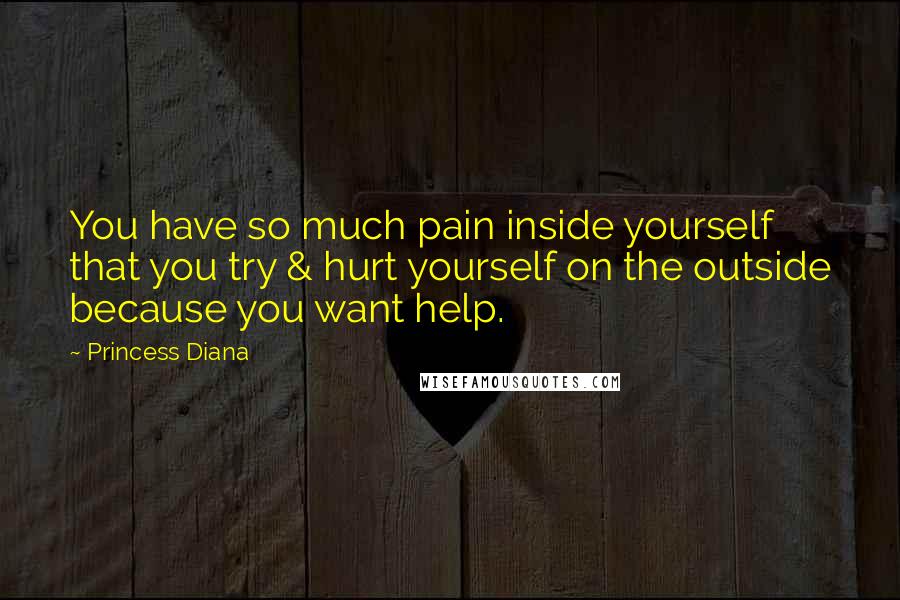 Princess Diana Quotes: You have so much pain inside yourself that you try & hurt yourself on the outside because you want help.