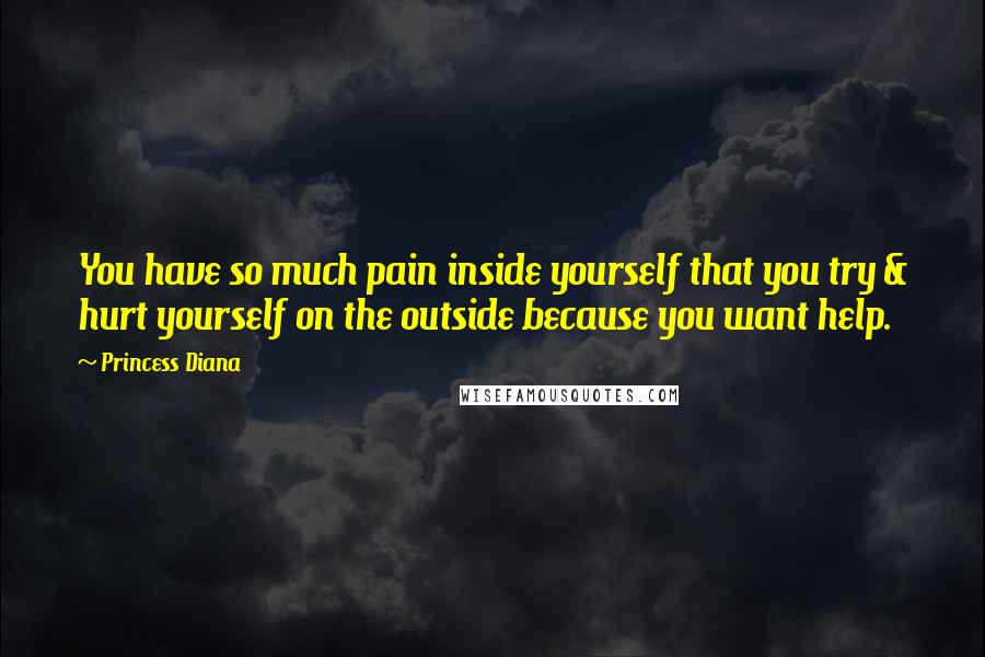 Princess Diana Quotes: You have so much pain inside yourself that you try & hurt yourself on the outside because you want help.