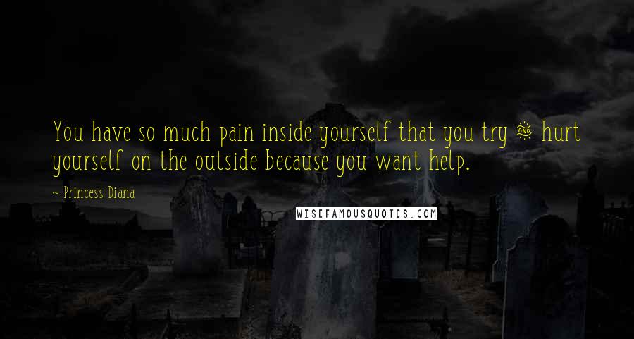 Princess Diana Quotes: You have so much pain inside yourself that you try & hurt yourself on the outside because you want help.