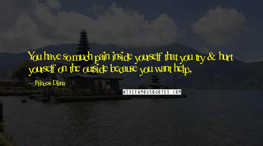 Princess Diana Quotes: You have so much pain inside yourself that you try & hurt yourself on the outside because you want help.