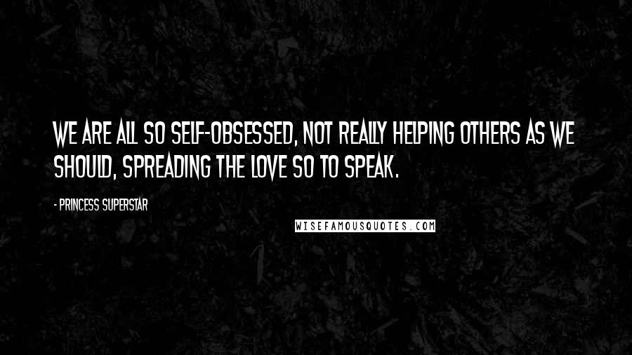 Princess Superstar Quotes: We are all so self-obsessed, not really helping others as we should, spreading the love so to speak.