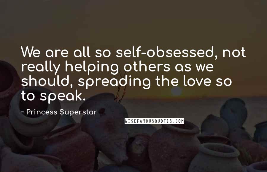 Princess Superstar Quotes: We are all so self-obsessed, not really helping others as we should, spreading the love so to speak.