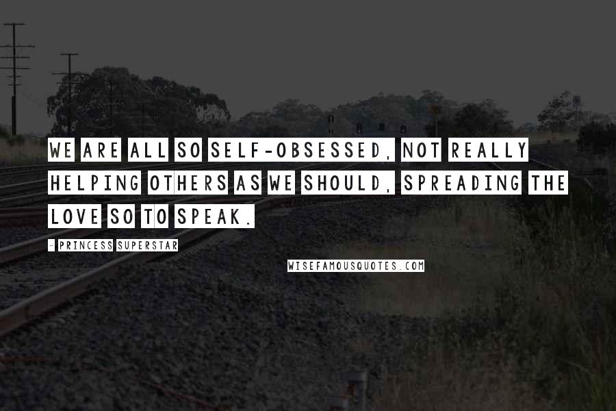 Princess Superstar Quotes: We are all so self-obsessed, not really helping others as we should, spreading the love so to speak.