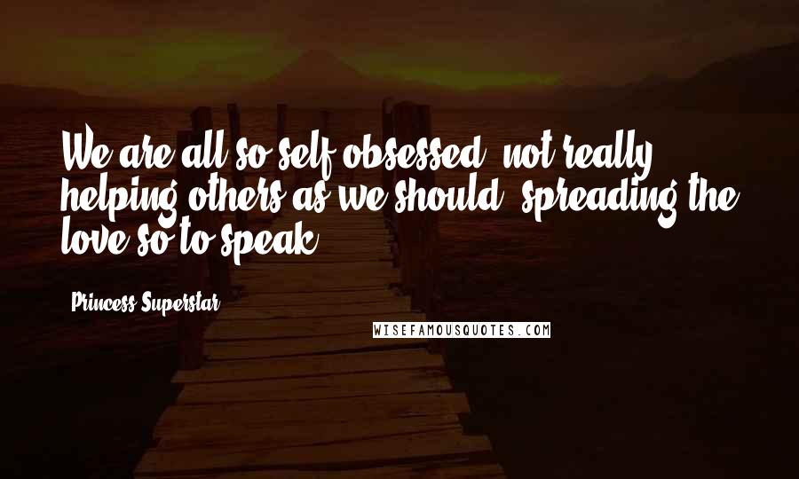 Princess Superstar Quotes: We are all so self-obsessed, not really helping others as we should, spreading the love so to speak.