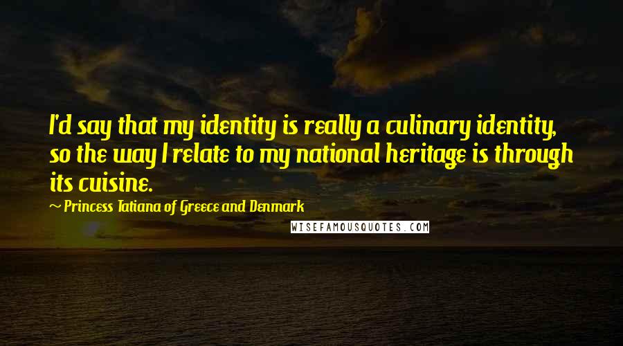 Princess Tatiana Of Greece And Denmark Quotes: I'd say that my identity is really a culinary identity, so the way I relate to my national heritage is through its cuisine.
