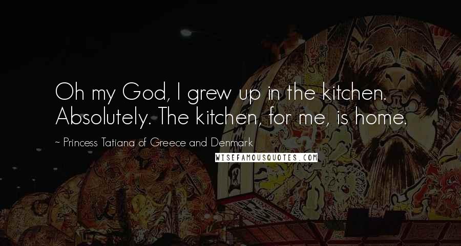 Princess Tatiana Of Greece And Denmark Quotes: Oh my God, I grew up in the kitchen. Absolutely. The kitchen, for me, is home.