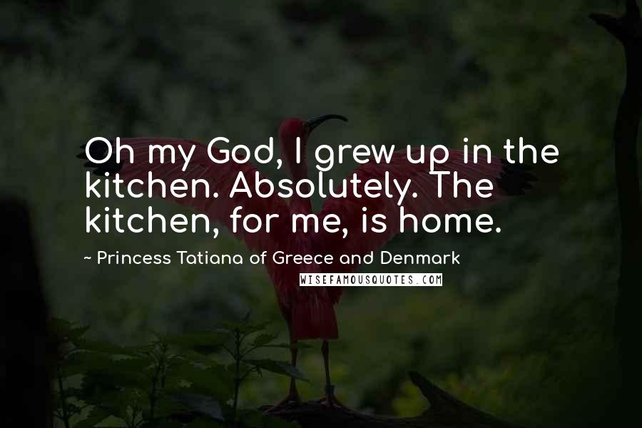 Princess Tatiana Of Greece And Denmark Quotes: Oh my God, I grew up in the kitchen. Absolutely. The kitchen, for me, is home.