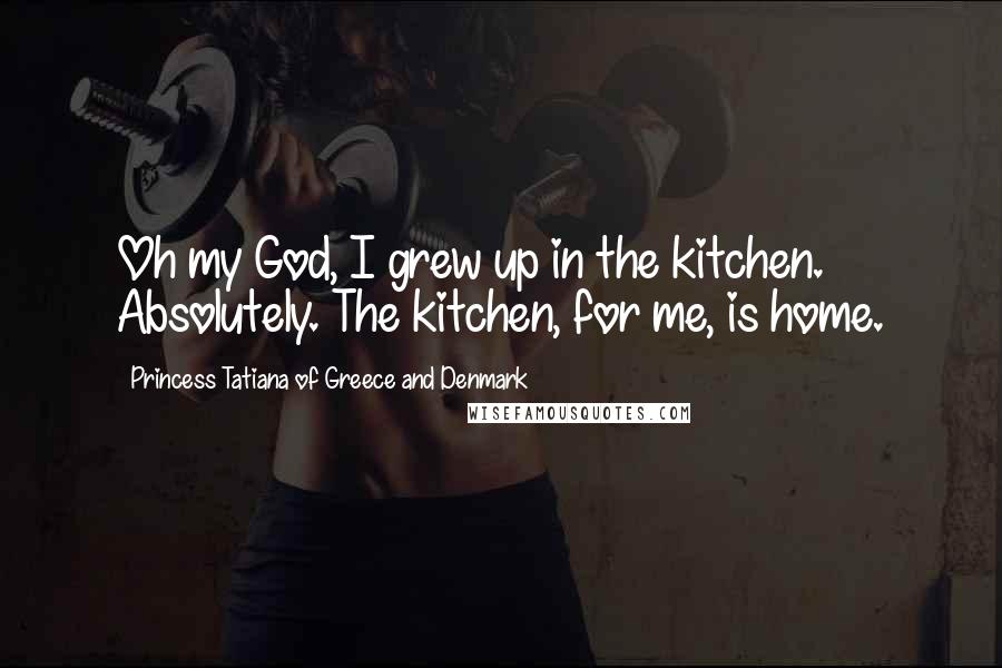 Princess Tatiana Of Greece And Denmark Quotes: Oh my God, I grew up in the kitchen. Absolutely. The kitchen, for me, is home.