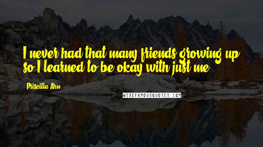 Priscilla Ahn Quotes: I never had that many friends growing up so I learned to be okay with just me.