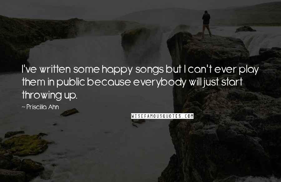 Priscilla Ahn Quotes: I've written some happy songs but I can't ever play them in public because everybody will just start throwing up.