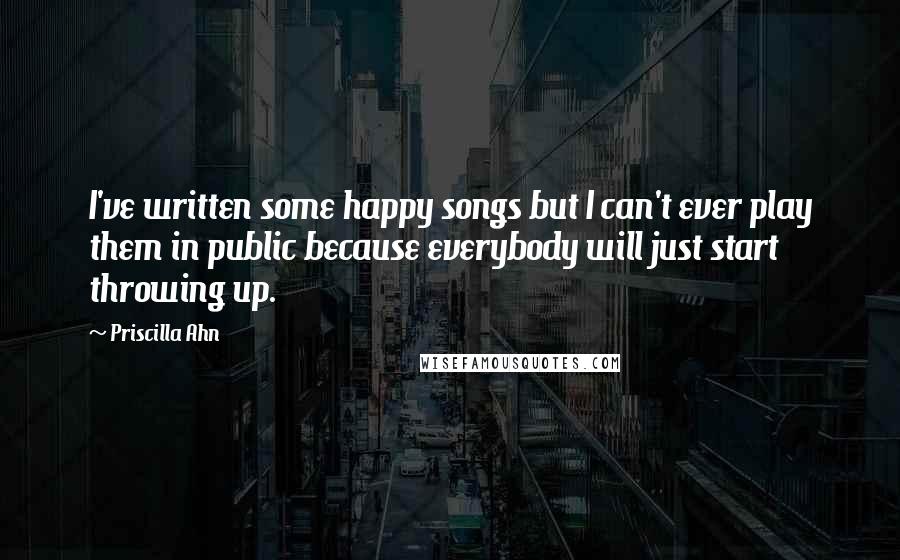 Priscilla Ahn Quotes: I've written some happy songs but I can't ever play them in public because everybody will just start throwing up.