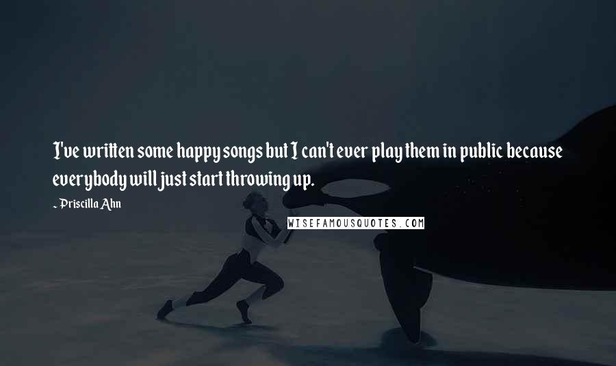 Priscilla Ahn Quotes: I've written some happy songs but I can't ever play them in public because everybody will just start throwing up.